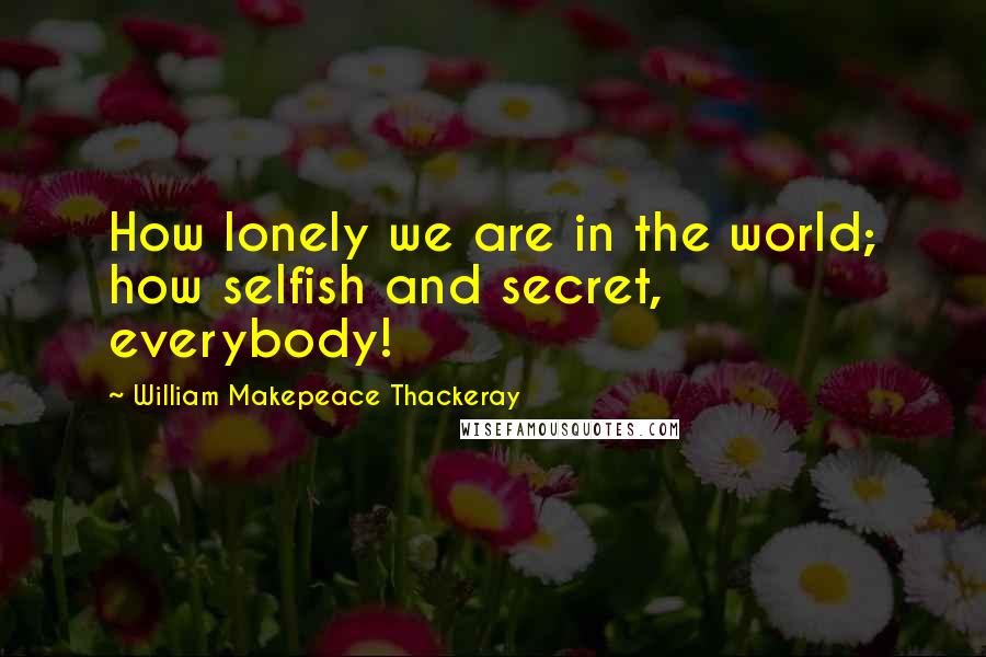 William Makepeace Thackeray quotes: How lonely we are in the world; how selfish and secret, everybody!