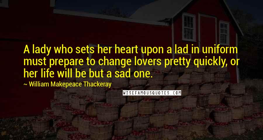 William Makepeace Thackeray quotes: A lady who sets her heart upon a lad in uniform must prepare to change lovers pretty quickly, or her life will be but a sad one.