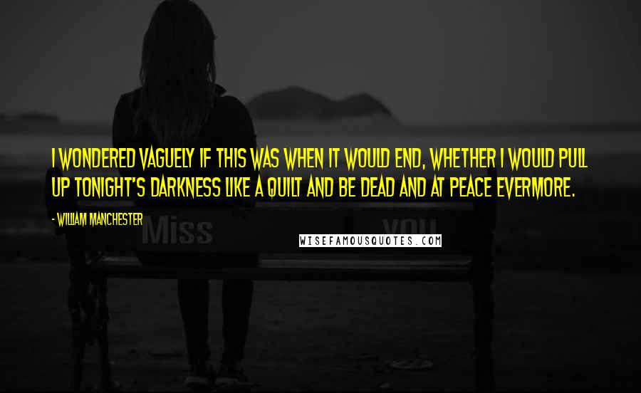 William Manchester quotes: I wondered vaguely if this was when it would end, whether I would pull up tonight's darkness like a quilt and be dead and at peace evermore. William Manchester quotes: I wondered vaguely if this was when it would end, whether I would pull up tonight's darkness like a quilt and be dead and at peace evermore.