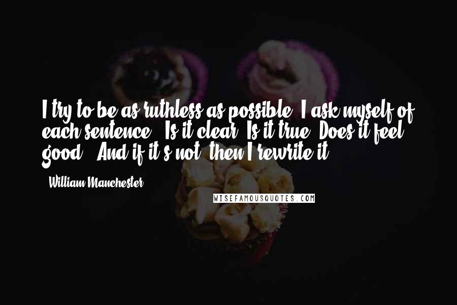 William Manchester quotes: I try to be as ruthless as possible. I ask myself of each sentence, "Is it clear? Is it true? Does it feel good?" And if it's not, then I