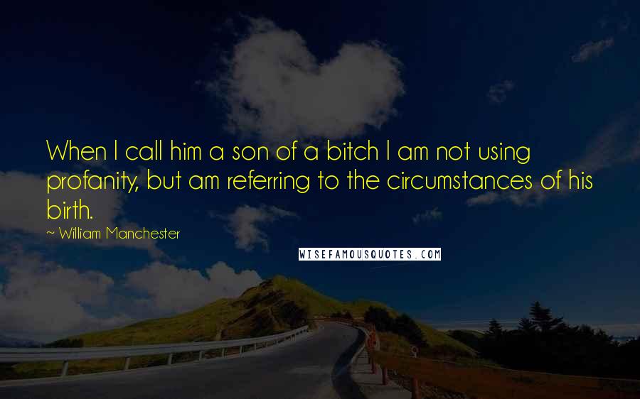William Manchester quotes: When I call him a son of a bitch I am not using profanity, but am referring to the circumstances of his birth.