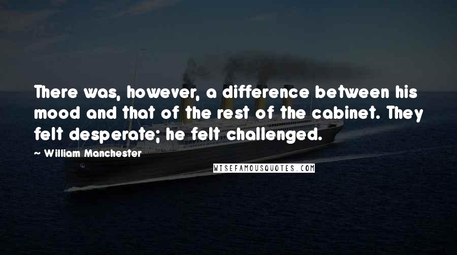 William Manchester quotes: There was, however, a difference between his mood and that of the rest of the cabinet. They felt desperate; he felt challenged. William Manchester quotes: There was, however, a difference between his mood and that of the rest of the cabinet. They felt desperate; he felt challenged.