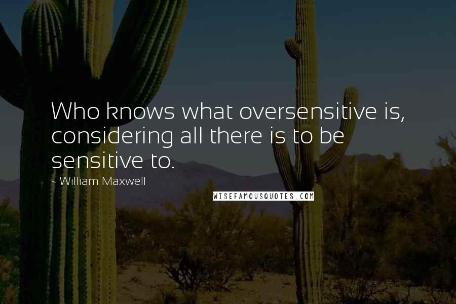 William Maxwell quotes: Who knows what oversensitive is, considering all there is to be sensitive to.