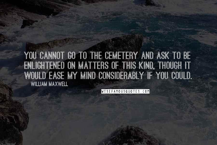 William Maxwell quotes: You cannot go to the cemetery and ask to be enlightened on matters of this kind, though it would ease my mind considerably if you could.