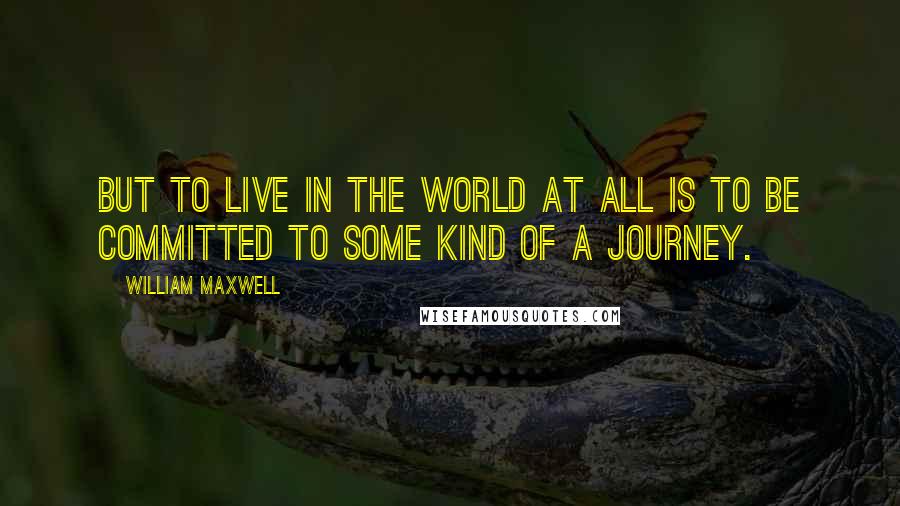 William Maxwell quotes: But to live in the world at all is to be committed to some kind of a journey.