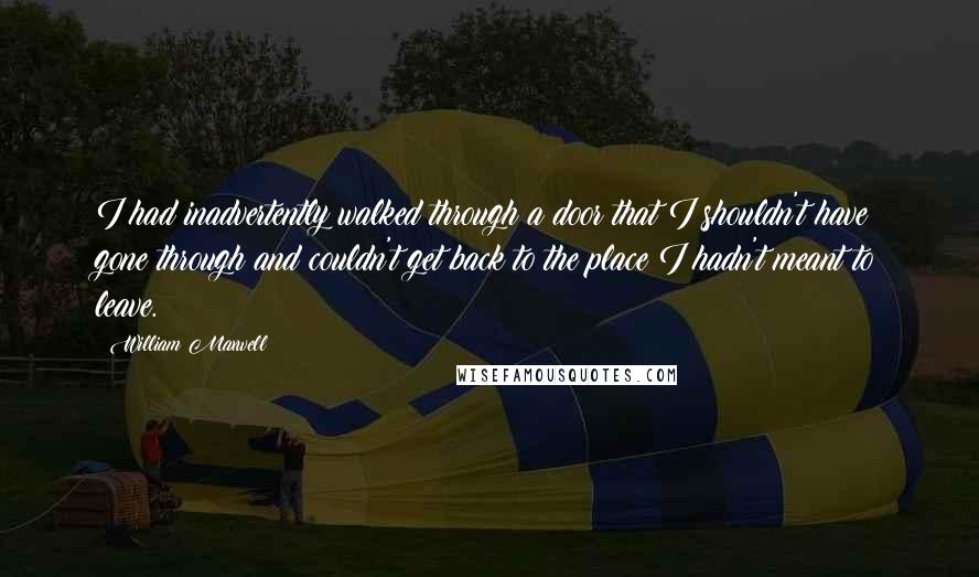 William Maxwell quotes: I had inadvertently walked through a door that I shouldn't have gone through and couldn't get back to the place I hadn't meant to leave.