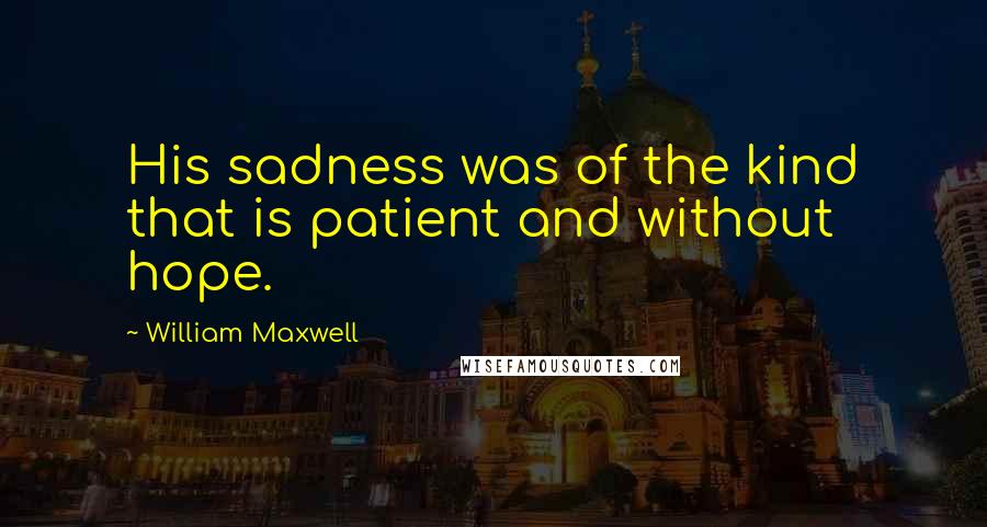 William Maxwell quotes: His sadness was of the kind that is patient and without hope.