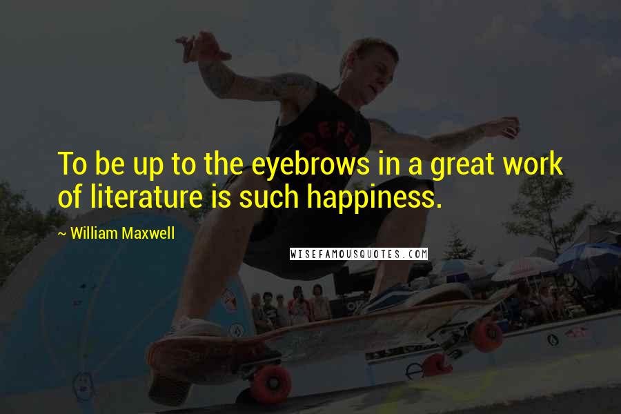 William Maxwell quotes: To be up to the eyebrows in a great work of literature is such happiness.