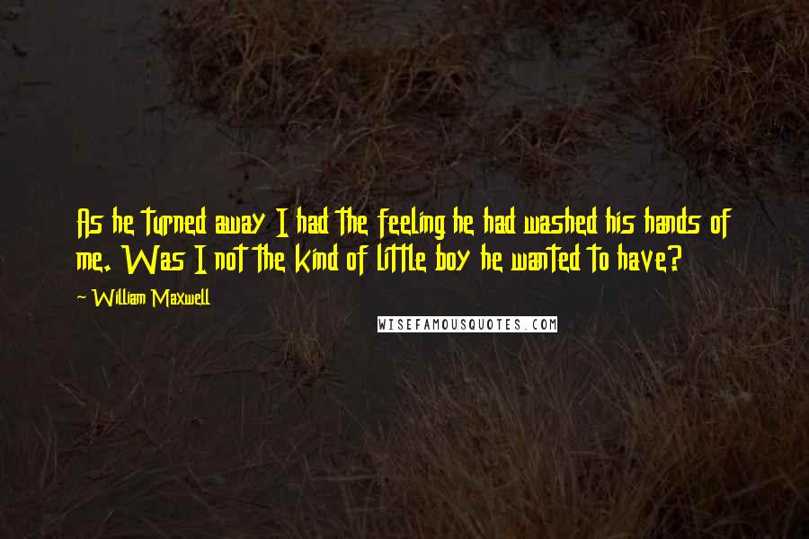 William Maxwell quotes: As he turned away I had the feeling he had washed his hands of me. Was I not the kind of little boy he wanted to have?