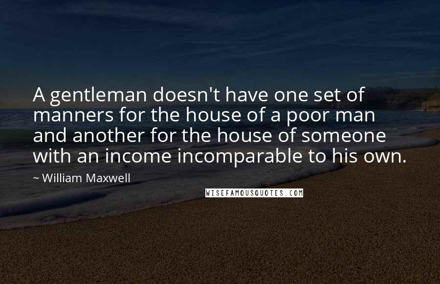 William Maxwell quotes: A gentleman doesn't have one set of manners for the house of a poor man and another for the house of someone with an income incomparable to his own.