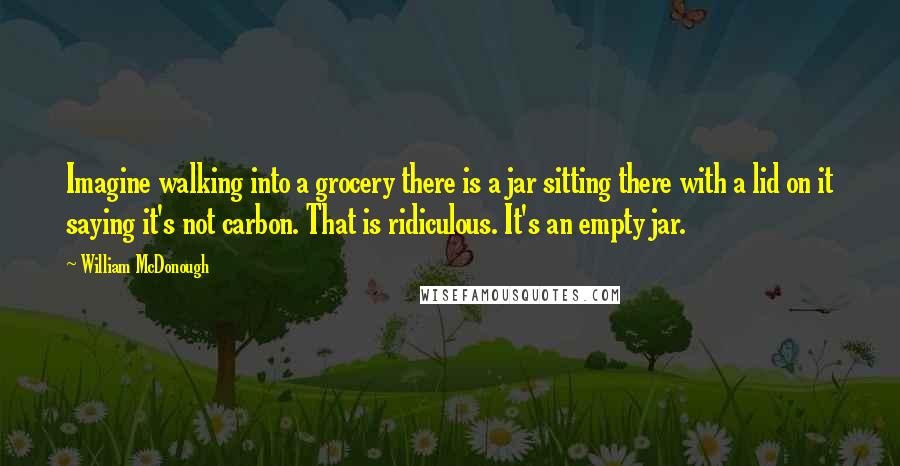 William McDonough quotes: Imagine walking into a grocery there is a jar sitting there with a lid on it saying it's not carbon. That is ridiculous. It's an empty jar. William McDonough quotes: Imagine walking into a grocery there is a jar sitting there with a lid on it saying it's not carbon. That is ridiculous. It's an empty jar.