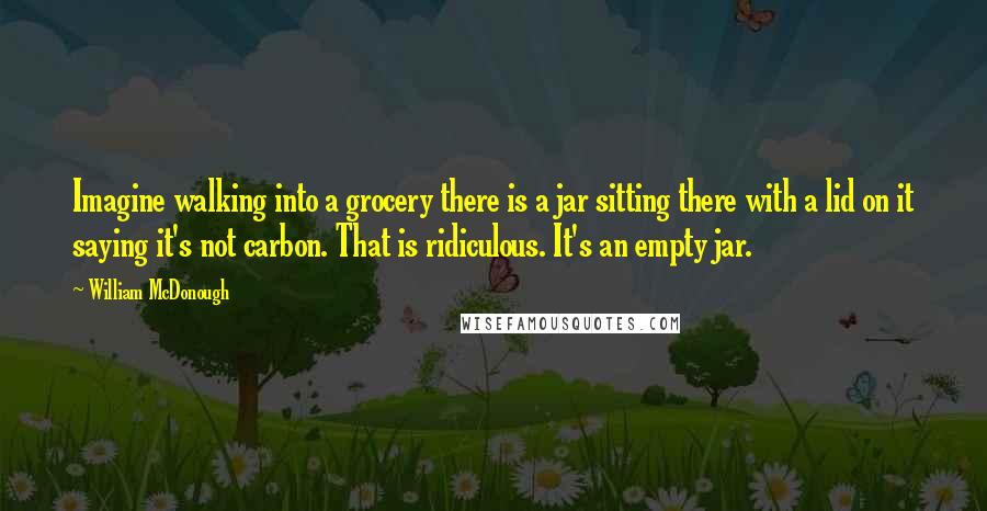 William McDonough quotes: Imagine walking into a grocery there is a jar sitting there with a lid on it saying it's not carbon. That is ridiculous. It's an empty jar.