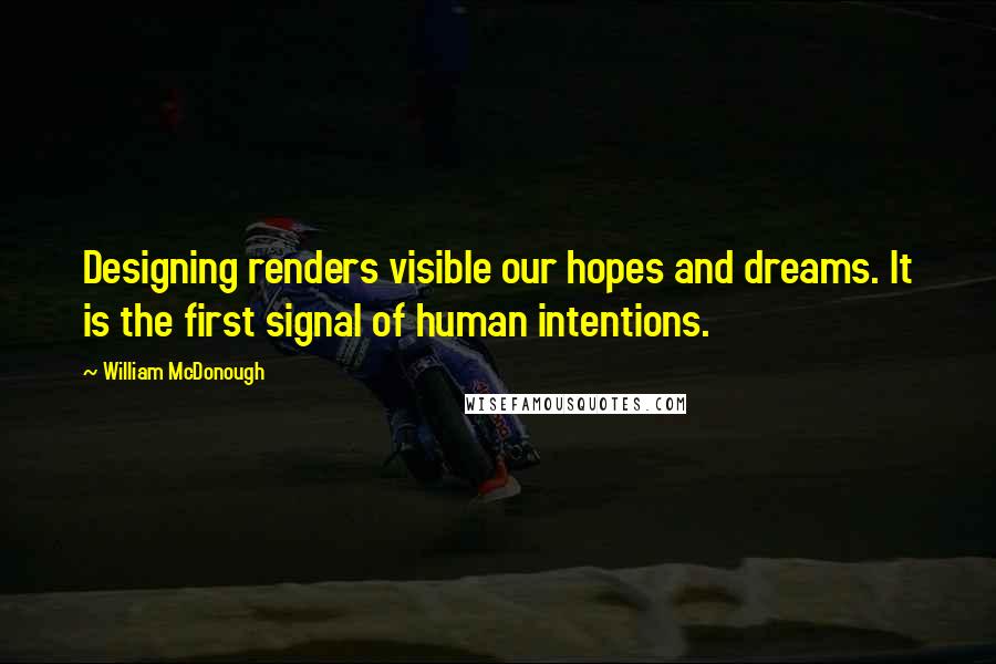 William McDonough quotes: Designing renders visible our hopes and dreams. It is the first signal of human intentions.