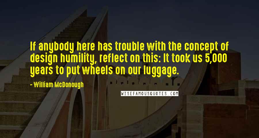 William McDonough quotes: If anybody here has trouble with the concept of design humility, reflect on this: It took us 5,000 years to put wheels on our luggage.