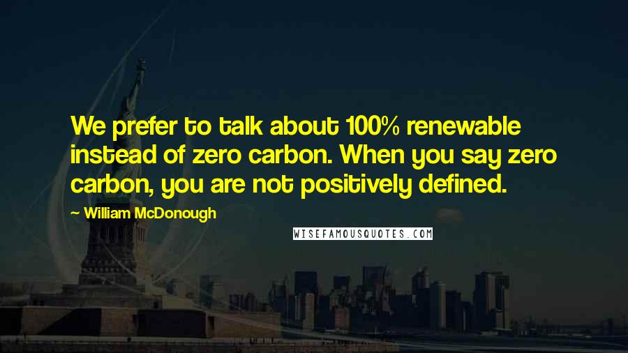 William McDonough quotes: We prefer to talk about 100% renewable instead of zero carbon. When you say zero carbon, you are not positively defined.