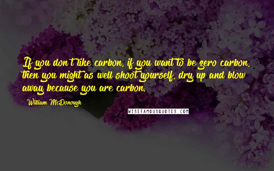 William McDonough quotes: If you don't like carbon, if you want to be zero carbon, then you might as well shoot yourself, dry up and blow away because you are carbon.