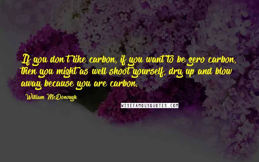 William McDonough quotes: If you don't like carbon, if you want to be zero carbon, then you might as well shoot yourself, dry up and blow away because you are carbon. William McDonough quotes: If you don't like carbon, if you want to be zero carbon, then you might as well shoot yourself, dry up and blow away because you are carbon.