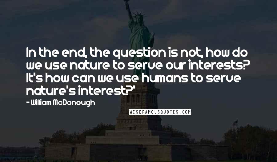 William McDonough quotes: In the end, the question is not, how do we use nature to serve our interests? It's how can we use humans to serve nature's interest?'