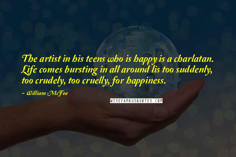 William McFee quotes: The artist in his teens who is happy is a charlatan. Life comes bursting in all around lis too suddenly, too crudely, too cruelly, for happiness.