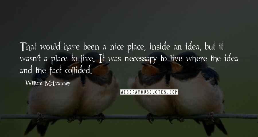 William McIlvanney quotes: That would have been a nice place, inside an idea, but it wasn't a place to live. It was necessary to live where the idea and the fact collided.