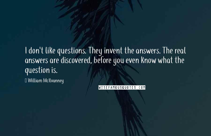 William McIlvanney quotes: I don't like questions. They invent the answers. The real answers are discovered, before you even know what the question is.