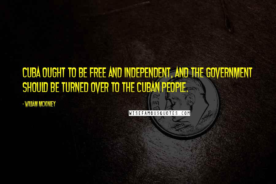 William McKinley quotes: Cuba ought to be free and independent, and the government should be turned over to the Cuban people.