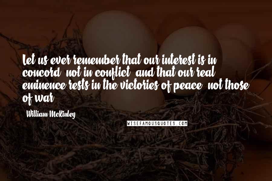 William McKinley quotes: Let us ever remember that our interest is in concord, not in conflict; and that our real eminence rests in the victories of peace, not those of war.