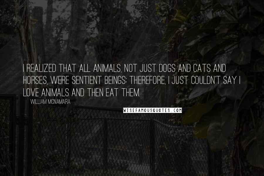 William McNamara quotes: I realized that all animals, not just dogs and cats and horses, were sentient beings; therefore, I just couldn't say I love animals and then eat them.