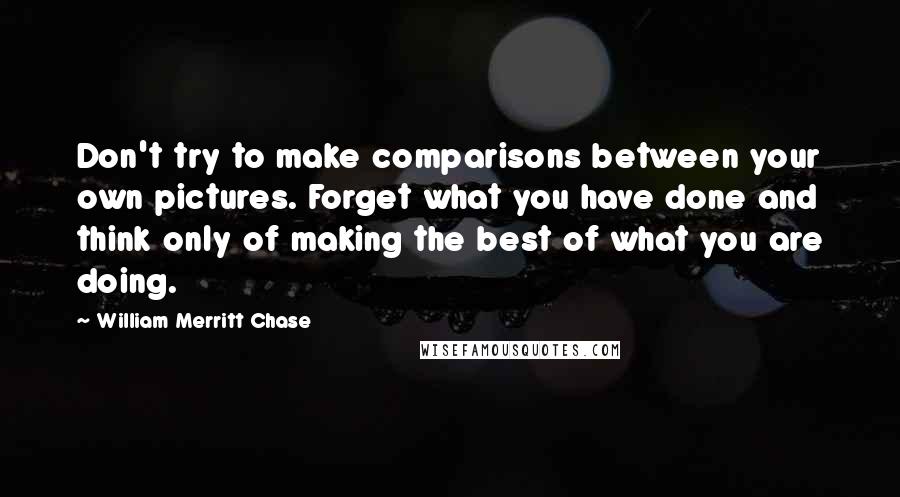 William Merritt Chase quotes: Don't try to make comparisons between your own pictures. Forget what you have done and think only of making the best of what you are doing.