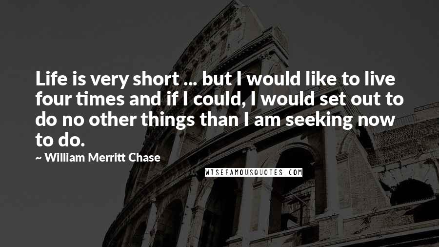 William Merritt Chase quotes: Life is very short ... but I would like to live four times and if I could, I would set out to do no other things than I am seeking