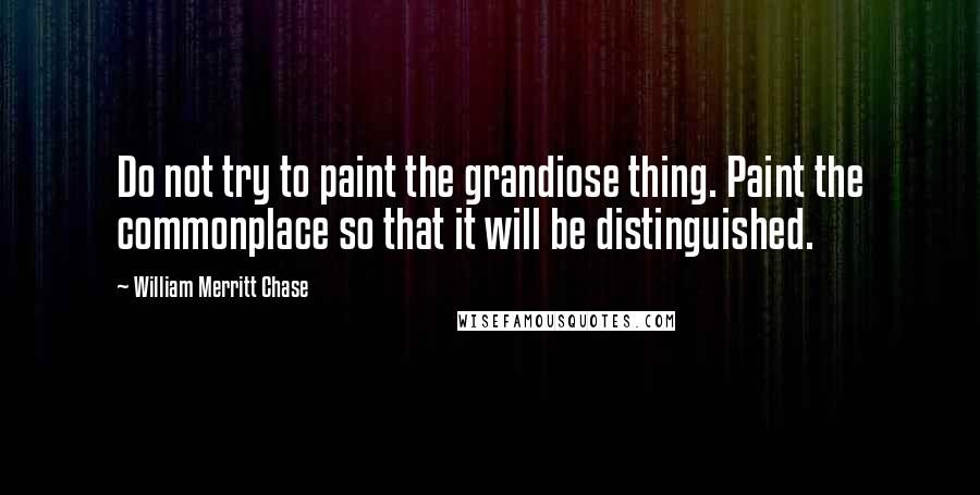 William Merritt Chase quotes: Do not try to paint the grandiose thing. Paint the commonplace so that it will be distinguished.