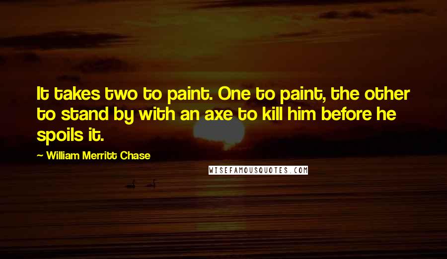 William Merritt Chase quotes: It takes two to paint. One to paint, the other to stand by with an axe to kill him before he spoils it.