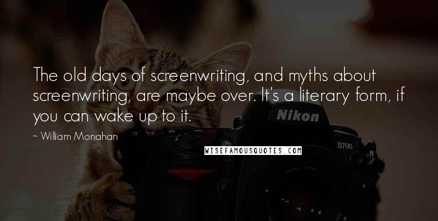 William Monahan quotes: The old days of screenwriting, and myths about screenwriting, are maybe over. It's a literary form, if you can wake up to it.