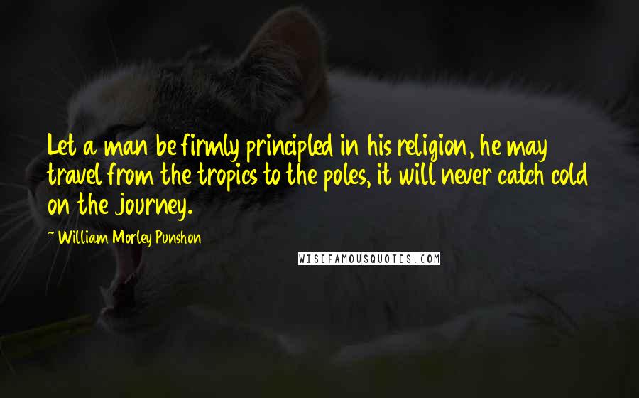 William Morley Punshon quotes: Let a man be firmly principled in his religion, he may travel from the tropics to the poles, it will never catch cold on the journey.