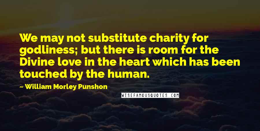 William Morley Punshon quotes: We may not substitute charity for godliness; but there is room for the Divine love in the heart which has been touched by the human.