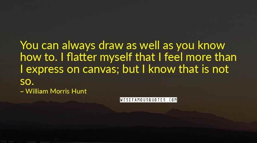 William Morris Hunt quotes: You can always draw as well as you know how to. I flatter myself that I feel more than I express on canvas; but I know that is not so.