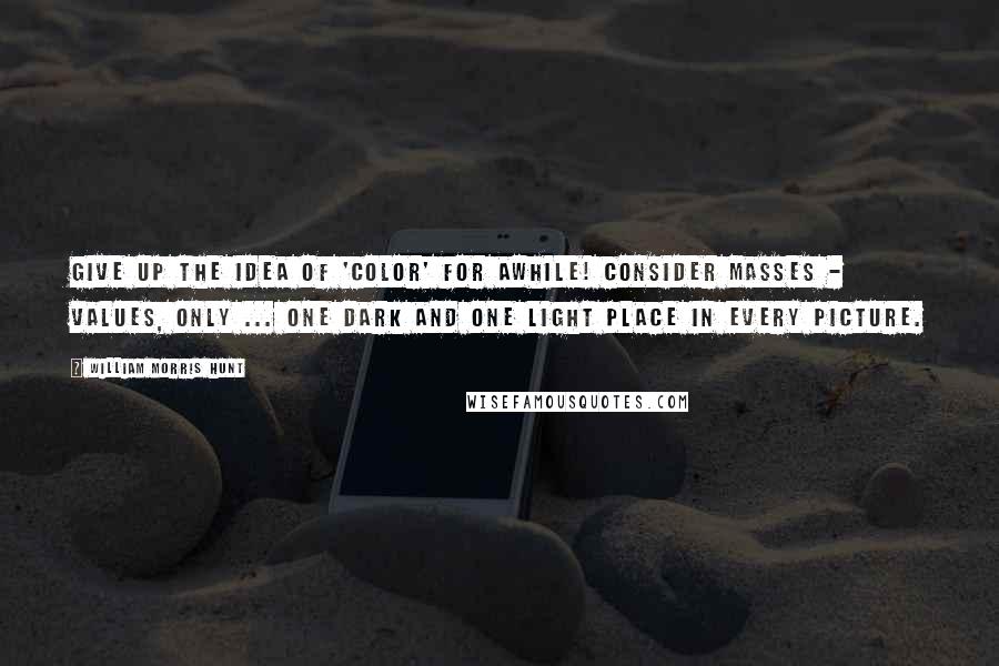 William Morris Hunt quotes: Give up the idea of 'color' for awhile! Consider masses - values, only ... One dark and one light place in every picture.