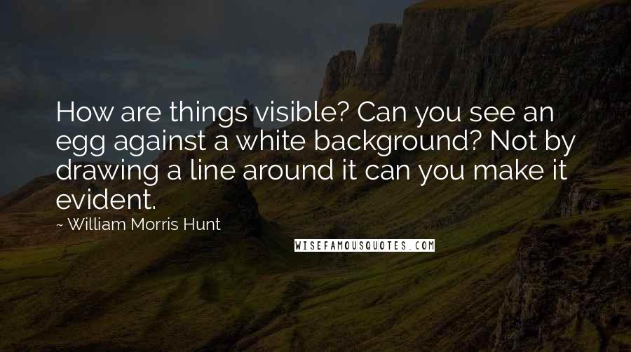 William Morris Hunt quotes: How are things visible? Can you see an egg against a white background? Not by drawing a line around it can you make it evident.