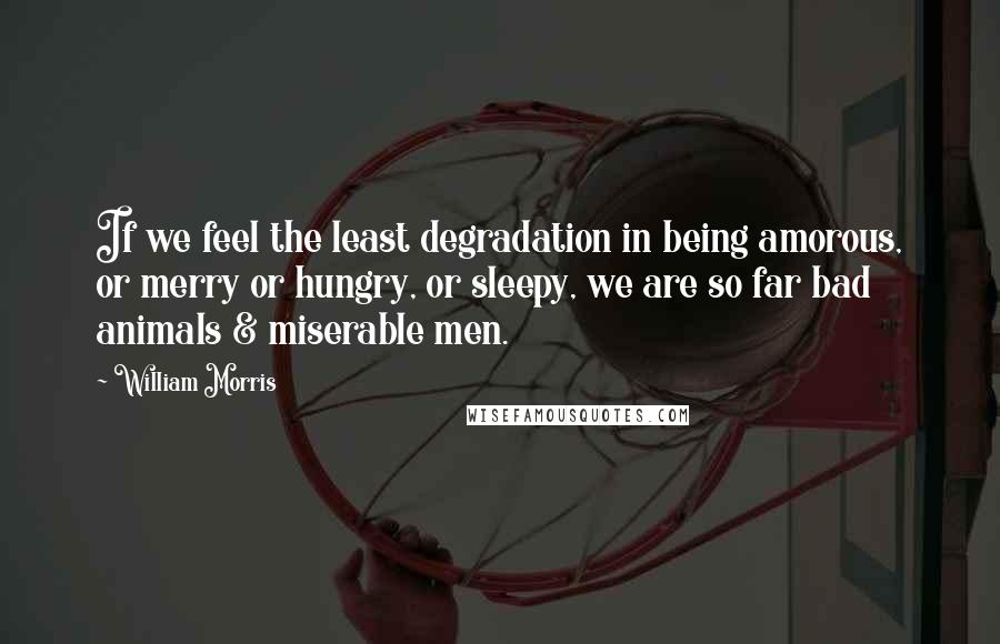 William Morris quotes: If we feel the least degradation in being amorous, or merry or hungry, or sleepy, we are so far bad animals & miserable men. William Morris quotes: If we feel the least degradation in being amorous, or merry or hungry, or sleepy, we are so far bad animals & miserable men.