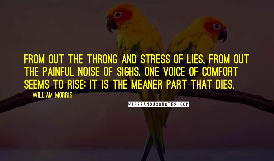 William Morris quotes: From out the throng and stress of lies, from out the painful noise of sighs, one voice of comfort seems to rise: It is the meaner part that dies.