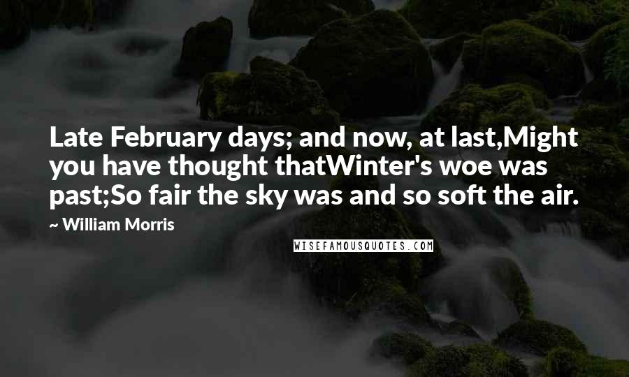 William Morris quotes: Late February days; and now, at last,Might you have thought thatWinter's woe was past;So fair the sky was and so soft the air.