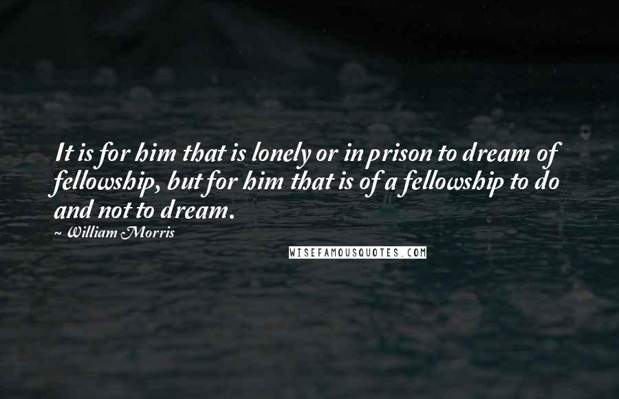 William Morris quotes: It is for him that is lonely or in prison to dream of fellowship, but for him that is of a fellowship to do and not to dream. William Morris quotes: It is for him that is lonely or in prison to dream of fellowship, but for him that is of a fellowship to do and not to dream.
