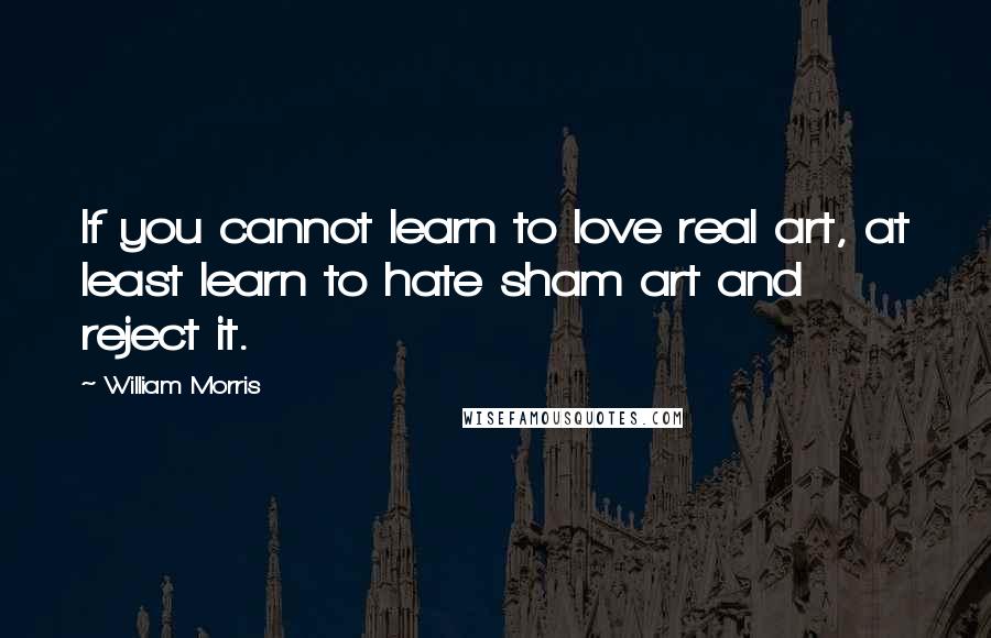 William Morris quotes: If you cannot learn to love real art, at least learn to hate sham art and reject it.