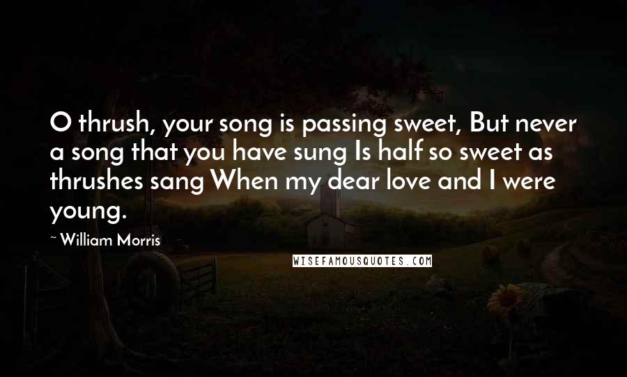 William Morris quotes: O thrush, your song is passing sweet, But never a song that you have sung Is half so sweet as thrushes sang When my dear love and I were young.