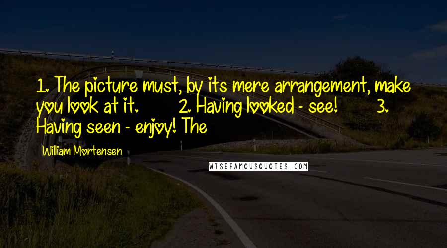 William Mortensen quotes: 1. The picture must, by its mere arrangement, make you look at it. 2. Having looked - see! 3. Having seen - enjoy! The