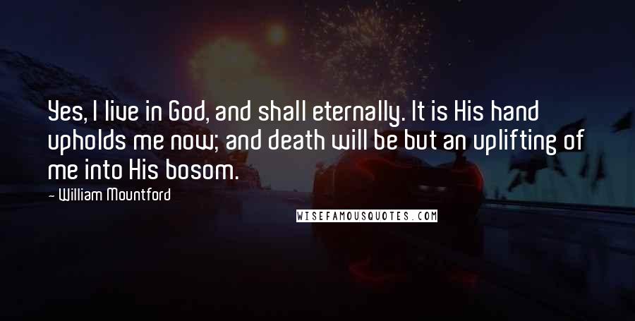 William Mountford quotes: Yes, I live in God, and shall eternally. It is His hand upholds me now; and death will be but an uplifting of me into His bosom. William Mountford quotes: Yes, I live in God, and shall eternally. It is His hand upholds me now; and death will be but an uplifting of me into His bosom.