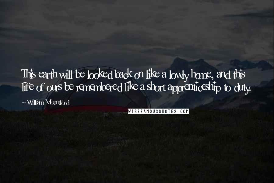 William Mountford quotes: This earth will be looked back on like a lowly home, and this life of ours be remembered like a short apprenticeship to duty. William Mountford quotes: This earth will be looked back on like a lowly home, and this life of ours be remembered like a short apprenticeship to duty.