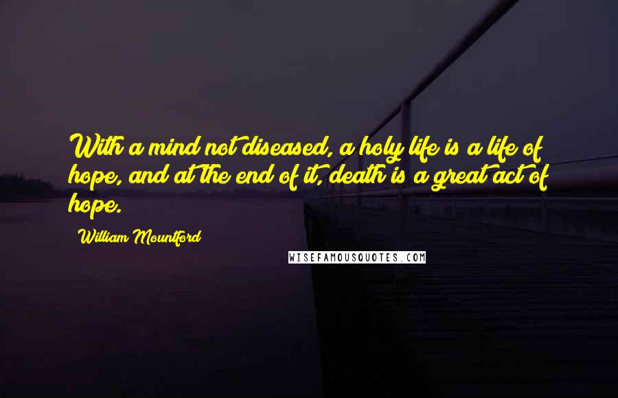 William Mountford quotes: With a mind not diseased, a holy life is a life of hope, and at the end of it, death is a great act of hope. William Mountford quotes: With a mind not diseased, a holy life is a life of hope, and at the end of it, death is a great act of hope.