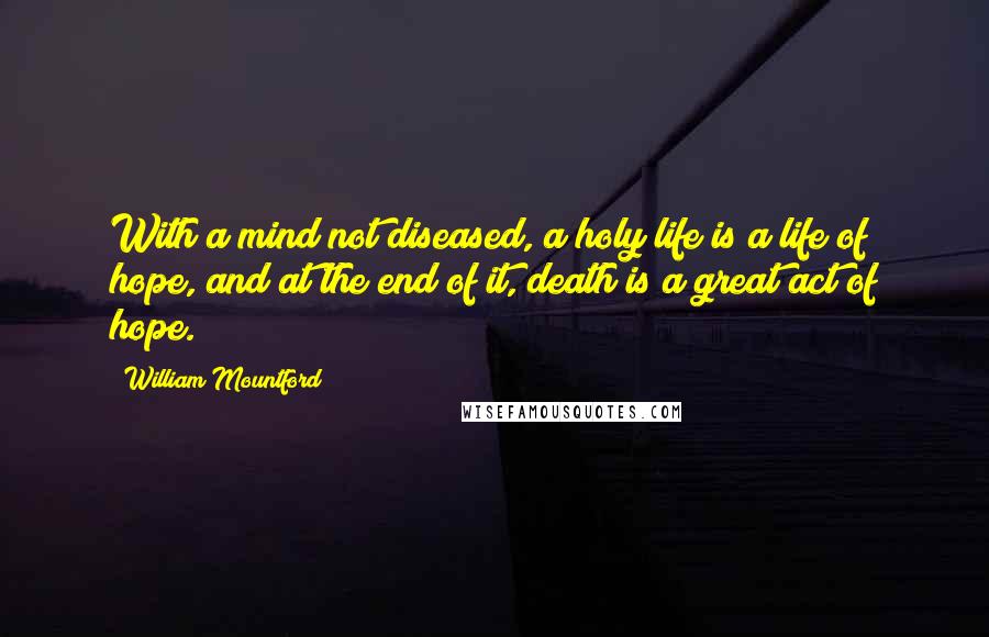 William Mountford quotes: With a mind not diseased, a holy life is a life of hope, and at the end of it, death is a great act of hope.