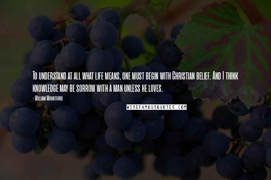 William Mountford quotes: To understand at all what life means, one must begin with Christian belief. And I think knowledge may be sorrow with a man unless he loves. William Mountford quotes: To understand at all what life means, one must begin with Christian belief. And I think knowledge may be sorrow with a man unless he loves.